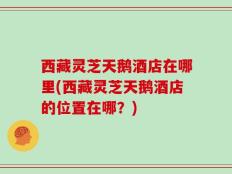 西藏灵芝天鹅酒店在哪里(西藏灵芝天鹅酒店的位置在哪？)