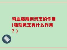 鸡血藤雕刻灵芝的作用(雕刻灵芝有什么作用？)