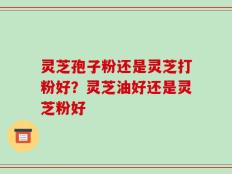 灵芝孢子粉还是灵芝打粉好？灵芝油好还是灵芝粉好
