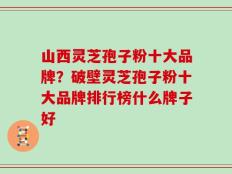 山西灵芝孢子粉十大品牌？破壁灵芝孢子粉十大品牌排行榜什么牌子好