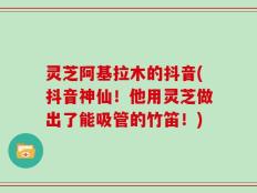 灵芝阿基拉木的抖音(抖音神仙！他用灵芝做出了能吸管的竹笛！)