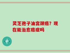 灵芝孢子油宫颈癌？现在能治愈癌症吗