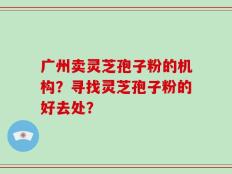 广州卖灵芝孢子粉的机构？寻找灵芝孢子粉的好去处？