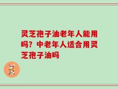 灵芝孢子油老年人能用吗？中老年人适合用灵芝孢子油吗