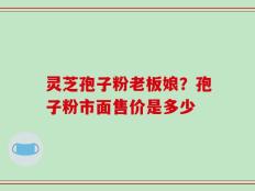 灵芝孢子粉老板娘？孢子粉市面售价是多少
