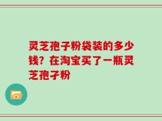 灵芝孢子粉袋装的多少钱？在淘宝买了一瓶灵芝孢孑粉