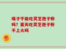嗓子干能吃灵芝孢子粉吗？夏天吃灵芝孢子粉不上火吗
