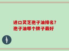 进口灵芝孢子油排名？孢子油哪个牌子最好