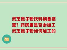 灵芝孢子粉饮料制备装置？药房里是否会加工灵芝孢子粉如何加工的