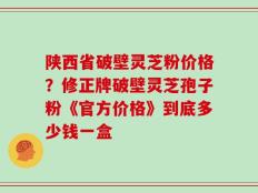 陕西省破壁灵芝粉价格？修正牌破壁灵芝孢子粉《官方价格》到底多少钱一盒