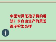 中医对灵芝孢子粉的看法？长白山生产的灵芝孢子粉怎么样