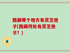 西藏哪个地方有灵芝孢子(西藏何处有灵芝孢子？)
