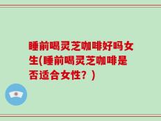 睡前喝灵芝咖啡好吗女生(睡前喝灵芝咖啡是否适合女性？)