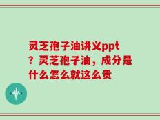 灵芝孢子油讲义ppt？灵芝孢子油，成分是什么怎么就这么贵