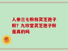 人参三七粉和灵芝孢子粉？九珍堂灵芝孢子粉是真的吗