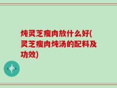 炖灵芝瘦肉放什么好(灵芝瘦肉炖汤的配料及功效)