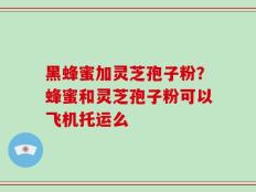 黑蜂蜜加灵芝孢子粉？蜂蜜和灵芝孢子粉可以飞机托运么