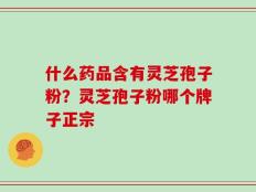 什么药品含有灵芝孢子粉？灵芝孢子粉哪个牌子正宗