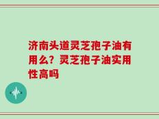 济南头道灵芝孢子油有用么？灵芝孢子油实用性高吗