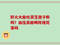 肝火大能吃灵芝孢子粉吗？血压高能喝玫瑰花茶吗