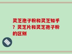 灵芝孢子粉和灵芝知乎？灵芝片和灵芝孢子粉的区别
