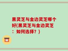 黑灵芝与金边灵芝哪个好(黑灵芝与金边灵芝：如何选择？)