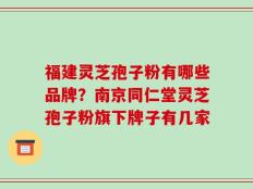 福建灵芝孢子粉有哪些品牌？南京同仁堂灵芝孢子粉旗下牌子有几家