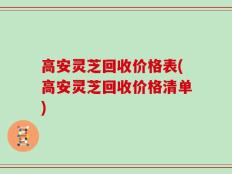 高安灵芝回收价格表(高安灵芝回收价格清单)