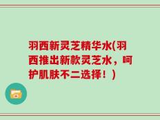 羽西新灵芝精华水(羽西推出新款灵芝水，呵护肌肤不二选择！)