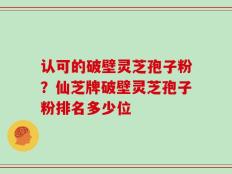 认可的破壁灵芝孢子粉？仙芝牌破壁灵芝孢子粉排名多少位