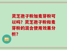 灵芝孢子粉加麦芽粉可以吗？灵芝孢子粉和麦芽粉的混合使用效果分析？