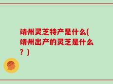 靖州灵芝特产是什么(靖州出产的灵芝是什么？)