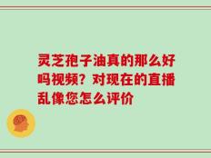 灵芝孢子油真的那么好吗视频？对现在的直播乱像您怎么评价