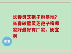 长春灵芝孢子粉基地？长春破壁灵芝孢子粉哪家好最好有厂家，便宜啊