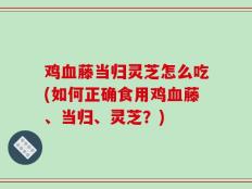 鸡血藤当归灵芝怎么吃(如何正确食用鸡血藤、当归、灵芝？)