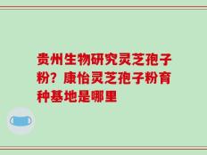 贵州生物研究灵芝孢子粉？康怡灵芝孢子粉育种基地是哪里