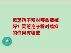 灵芝孢子粉对哪些癌症好？灵芝孢子粉对癌症的作用有哪些