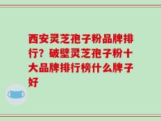 西安灵芝孢子粉品牌排行？破壁灵芝孢子粉十大品牌排行榜什么牌子好