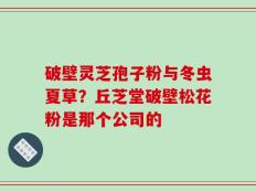 破壁灵芝孢子粉与冬虫夏草？丘芝堂破壁松花粉是那个公司的