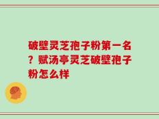 破壁灵芝孢子粉第一名？赋汤亭灵芝破壁孢子粉怎么样