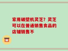 家用破壁机灵芝？灵芝可以在普通销售食品的店铺销售不