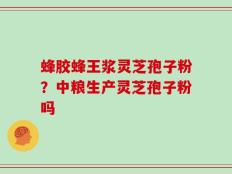 蜂胶蜂王浆灵芝孢子粉？中粮生产灵芝孢子粉吗