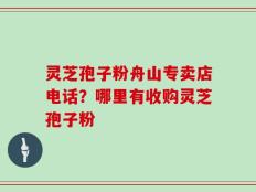 灵芝孢子粉舟山专卖店电话？哪里有收购灵芝孢子粉