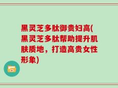 黑灵芝多肽御贵妇高(黑灵芝多肽帮助提升肌肤质地，打造高贵女性形象)