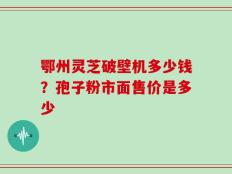 鄂州灵芝破壁机多少钱？孢子粉市面售价是多少