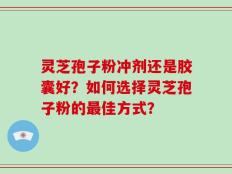 灵芝孢子粉冲剂还是胶囊好？如何选择灵芝孢子粉的最佳方式？