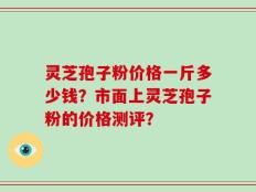 灵芝孢子粉价格一斤多少钱？市面上灵芝孢子粉的价格测评？