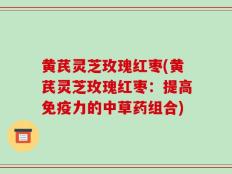 黄芪灵芝玫瑰红枣(黄芪灵芝玫瑰红枣：提高免疫力的中草药组合)