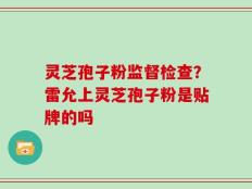 灵芝孢子粉监督检查？雷允上灵芝孢子粉是贴牌的吗