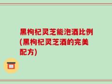 黑枸杞灵芝能泡酒比例(黑枸杞灵芝酒的完美配方)